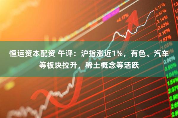 恒运资本配资 午评：沪指涨近1%，有色、汽车等板块拉升，稀土概念等活跃