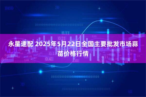 永星速配 2025年5月22日全国主要批发市场蒜苗价格行情