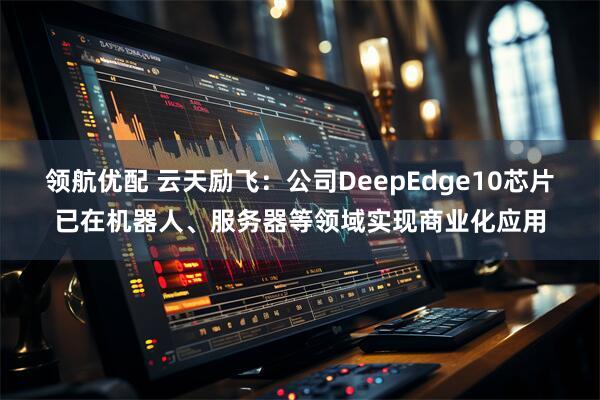 领航优配 云天励飞：公司DeepEdge10芯片已在机器人、服务器等领域实现商业化应用