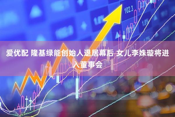 爱优配 隆基绿能创始人退居幕后 女儿李姝璇将进入董事会