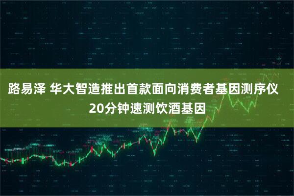 路易泽 华大智造推出首款面向消费者基因测序仪  20分钟速测饮酒基因