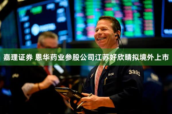 嘉理证券 恩华药业参股公司江苏好欣晴拟境外上市