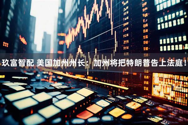 玖富智配 美国加州州长：加州将把特朗普告上法庭！
