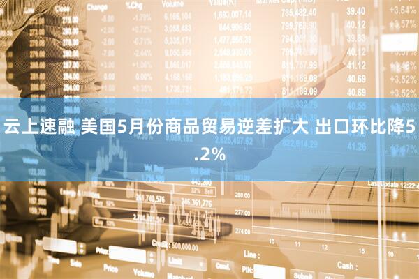 云上速融 美国5月份商品贸易逆差扩大 出口环比降5.2%