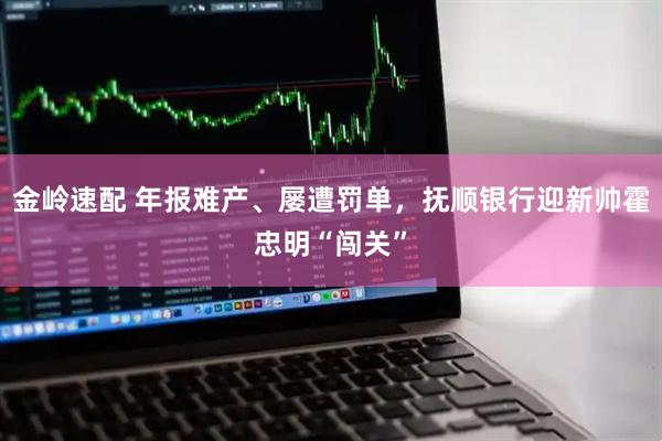 金岭速配 年报难产、屡遭罚单，抚顺银行迎新帅霍忠明“闯关”