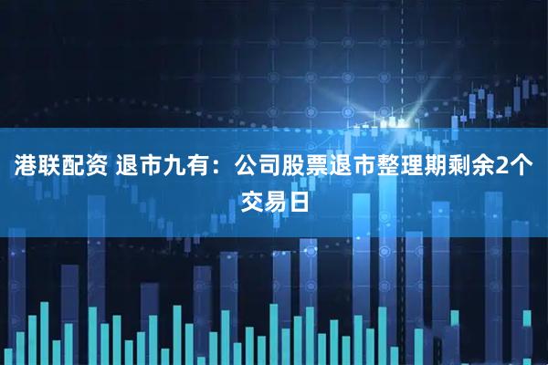 港联配资 退市九有：公司股票退市整理期剩余2个交易日