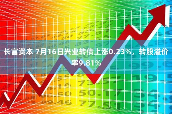 长富资本 7月16日兴业转债上涨0.23%，转股溢价率9.81%