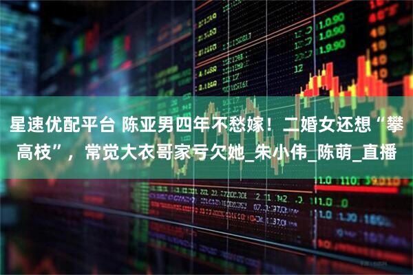 星速优配平台 陈亚男四年不愁嫁！二婚女还想“攀高枝”，常觉大衣哥家亏欠她_朱小伟_陈萌_直播