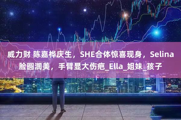 威力财 陈嘉桦庆生，SHE合体惊喜现身，Selina脸圆润美，手臂显大伤疤_Ella_姐妹_孩子