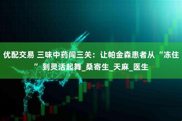 优配交易 三味中药闯三关：让帕金森患者从 “冻住” 到灵活起舞_桑寄生_天麻_医生
