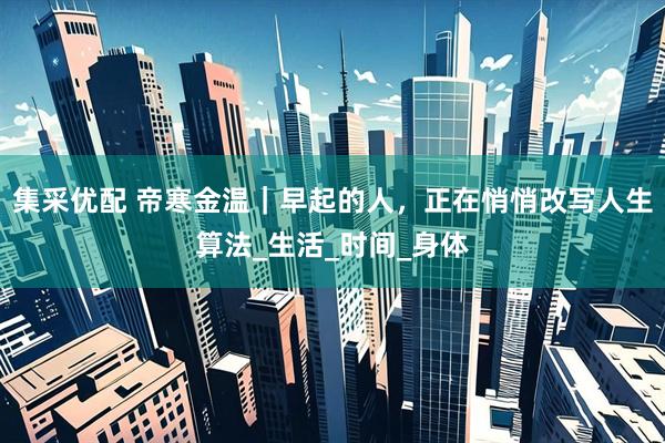 集采优配 帝寒金温｜早起的人，正在悄悄改写人生算法_生活_时间_身体