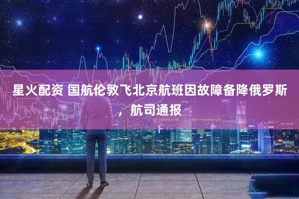 星火配资 国航伦敦飞北京航班因故障备降俄罗斯，航司通报