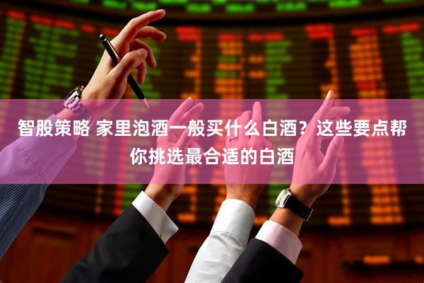 智股策略 家里泡酒一般买什么白酒？这些要点帮你挑选最合适的白酒