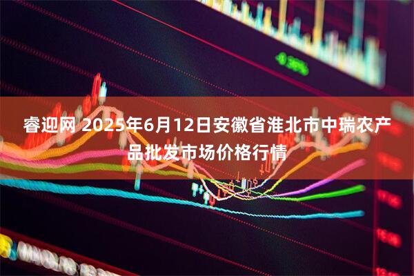 睿迎网 2025年6月12日安徽省淮北市中瑞农产品批发市场价格行情