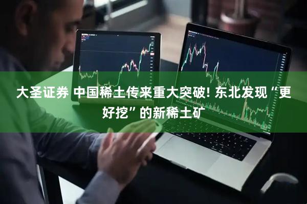 大圣证券 中国稀土传来重大突破! 东北发现“更好挖”的新稀土矿