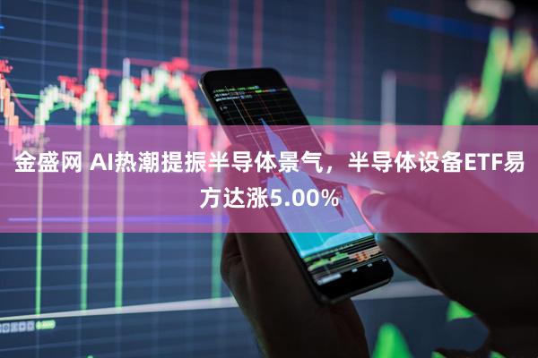 金盛网 AI热潮提振半导体景气，半导体设备ETF易方达涨5.00%